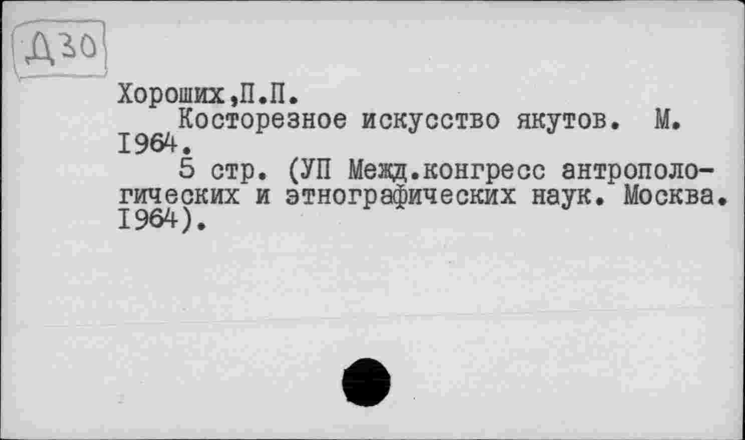 ﻿Хороших ,П.П.
^.^Косторезное искусство якутов. М.
5 стр. (УП Межд.конгресс антропологических и этнографических наук. Москва. 1964).